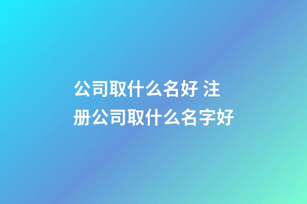 公司取什么名好 注册公司取什么名字好-第1张-公司起名-玄机派